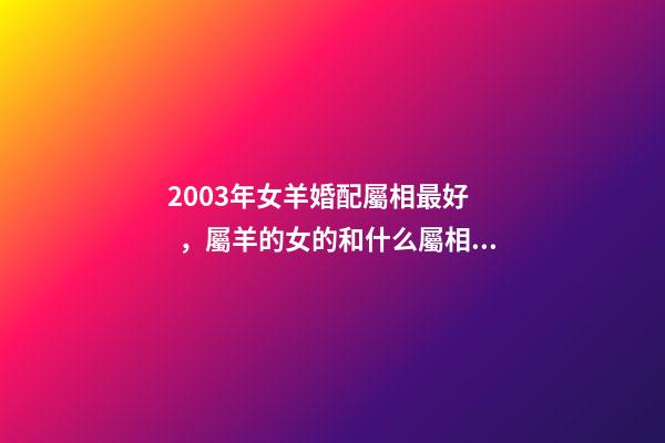 2003年女羊婚配屬相最好，屬羊的女的和什么屬相最配 2003年屬羊女孩婚姻好嗎，2003年出生的羊年女配什么生肖最好-第1張-觀點-玄機派